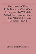 The History Of The Rebellion And Civil Wars In England, To Which Is Added, An Historical View Of The Affairs Of Ireland (Volume I) Part I.