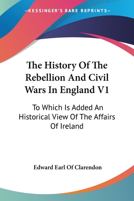 The History Of The Rebellion And Civil Wars In England V1: To Which Is Added An Historical View Of The Affairs Of Ireland - Clarendon, Edward Earl of