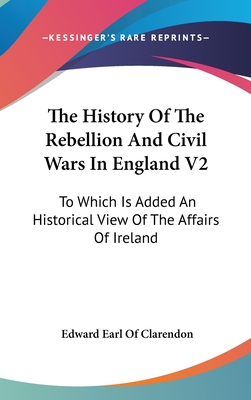 The History Of The Rebellion And Civil Wars In England V2: To Which Is Added An Historical View Of The Affairs Of Ireland - Clarendon, Edward Earl of