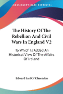 The History Of The Rebellion And Civil Wars In England V2: To Which Is Added An Historical View Of The Affairs Of Ireland