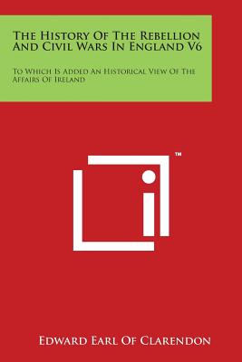 The History Of The Rebellion And Civil Wars In England V6: To Which Is Added An Historical View Of The Affairs Of Ireland - Clarendon, Edward Earl of