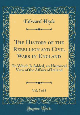 The History of the Rebellion and Civil Wars in England, Vol. 7 of 8: To Which Is Added, an Historical View of the Affairs of Ireland (Classic Reprint) - Hyde, Edward