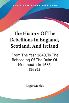 The History Of The Rebellions In England, Scotland, And Ireland: From The Year 1640, To The Beheading Of The Duke Of Monmouth In 1685 (1691) - Manley, Roger