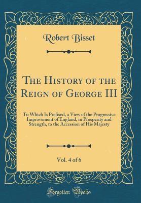 The History of the Reign of George III, Vol. 4 of 6: To Which Is Prefixed, a View of the Progressive Improvement of England, in Prosperity and Strength, to the Accession of His Majesty (Classic Reprint) - Bisset, Robert