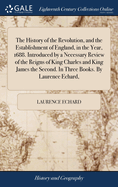 The History of the Revolution, and the Establishment of England, in the Year, 1688. Introduced by a Necessary Review of the Reigns of King Charles and King James the Second. In Three Books. By Laurence Echard,