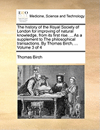 The history of the Royal Society of London for improving of natural knowledge, from its first rise. ... As a supplement to The philosophical transactions. By Thomas Birch, ... Volume 3 of 4