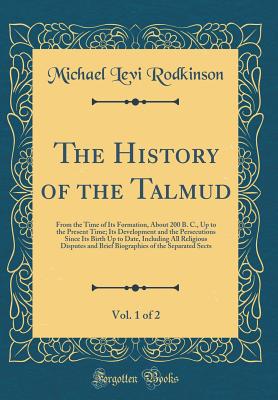 The History of the Talmud, Vol. 1 of 2: From the Time of Its Formation, about 200 B. C., Up to the Present Time; Its Development and the Persecutions Since Its Birth Up to Date, Including All Religious Disputes and Brief Biographies of the Separated Sects - Rodkinson, Michael Levi