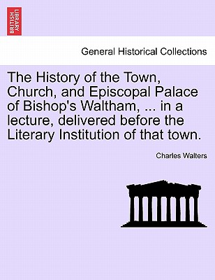 The History of the Town, Church, and Episcopal Palace of Bishop's Waltham, ... in a Lecture, Delivered Before the Literary Institution of That Town. - Walters, Charles