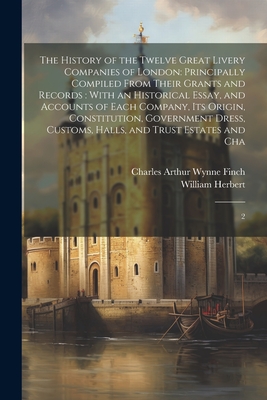 The History of the Twelve Great Livery Companies of London: Principally Compiled From Their Grants and Records: With an Historical Essay, and Accounts of Each Company, its Origin, Constitution, Government Dress, Customs, Halls, and Trust Estates and... - Herbert, William, and Finch, Charles Arthur Wynne