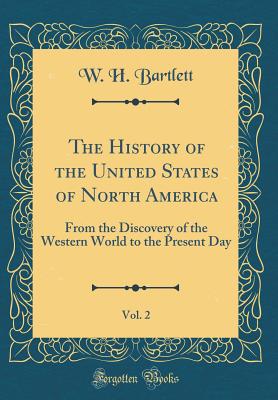 The History of the United States of North America, Vol. 2: From the Discovery of the Western World to the Present Day (Classic Reprint) - Bartlett, W H