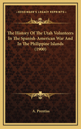 The History of the Utah Volunteers in the Spanish-American War and in the Philippine Islands. a Complete History of All the Military Organizations in Which Utah Men Served ..