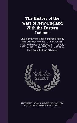 The History of the Wars of New-England With the Eastern Indians: Or, a Narrative of Their Continued Perfidy and Cruelty, From the 10Th of August, 1703, to the Peace Renewed 13Th of July, 1713. and From the 25Th of July, 1722, to Their Submission 15Th Dece - Adams, Nathaniel, and Penhallow, Samuel, and Colman, Benjamin