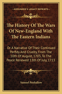 The History of the Wars of New-England with the Eastern Indians: Or a Narrative of Their Continued Perfidy and Cruelty, from the 10th of August, 1703, to the Peace Renewed 13th of July, 1713