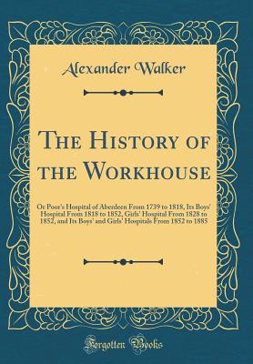The History of the Workhouse: Or Poor's Hospital of Aberdeen from 1739 to 1818, Its Boys' Hospital from 1818 to 1852, Girls' Hospital from 1828 to 1852, and Its Boys' and Girls' Hospitals from 1852 to 1885 (Classic Reprint) - Walker, Alexander