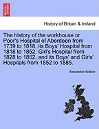 The History of the Workhouse or Poor's Hospital of Aberdeen from 1739 to 1818, Its Boys' Hospital from 1818 to 1852, Girl's Hospital from 1828 to 1852, and Its Boys' and Girls' Hospitals from 1852 to 1885.
