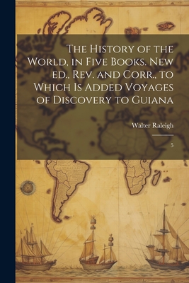 The History of the World, in Five Books. New ed., rev. and Corr., to Which is Added Voyages of Discovery to Guiana: 5 - Raleigh, Walter