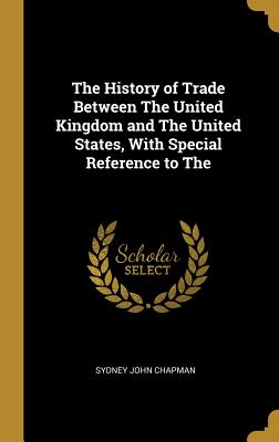 The History of Trade Between The United Kingdom and The United States, With Special Reference to The - Chapman, Sydney John