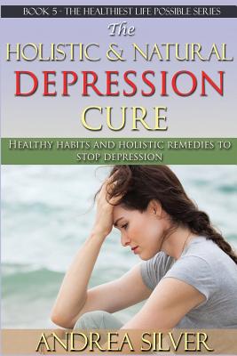 The Holistic and Natural Depression Cure: Healthy Habits and Holistic Remedies to Stop Depression - Silver, Andrea