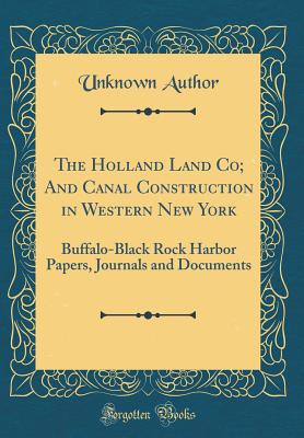 The Holland Land Co; And Canal Construction in Western New York: Buffalo-Black Rock Harbor Papers, Journals and Documents (Classic Reprint) - Author, Unknown
