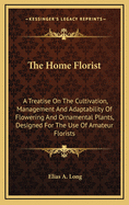 The Home Florist: A Treatise on the Cultivation, Management and Adaptability of Flowering and Ornamental Plants, Designed for the Use of Amateur Florists