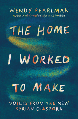 The Home I Worked to Make: Voices from the New Syrian Diaspora - Pearlman, Wendy