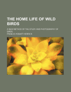 The Home Life of Wild Birds; A New Method of the Study and Photography of Birds