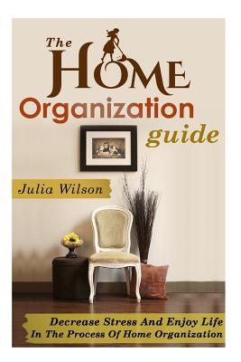 The Home Organization Guide: Decrease Stress And Enjoy Life In The Process Of Home Organization - Wilson, Julia