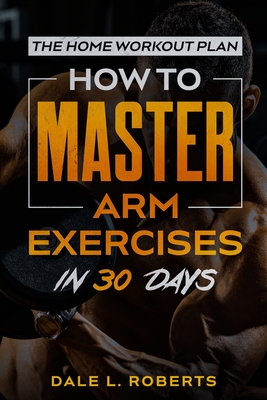The Home Workout Plan: How to Master Arm Exercises in 30 Days - Roberts, Dale L