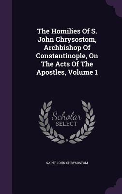 The Homilies Of S. John Chrysostom, Archbishop Of Constantinople, On The Acts Of The Apostles, Volume 1 - Chrysostom, Saint John