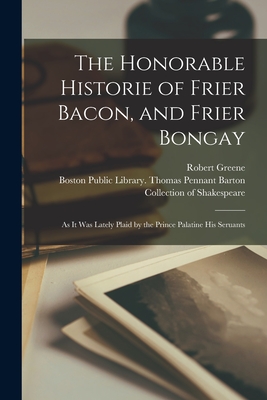 The Honorable Historie of Frier Bacon, and Frier Bongay: as It Was Lately Plaid by the Prince Palatine His Seruants - Greene, Robert 1558?-1592 (Creator), and Boston Public Library Thomas Pennant (Creator)