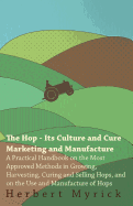 The Hop - Its Culture and Cure Marketing and Manufacture. a Practical Handbook on the Most Approved Methods in Growing, Harvesting, Curing and Selling Hops, and on the Use and Manufacture of Hops