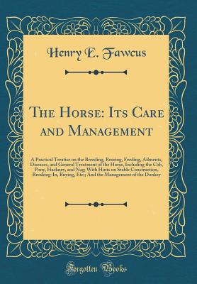 The Horse: Its Care and Management: A Practical Treatise on the Breeding, Rearing, Feeding, Ailments, Diseases, and General Treatment of the Horse, Including the Cob, Pony, Hackney, and Nag; With Hints on Stable Construction, Breaking-In, Buying, Etc;; An - Fawcus, Henry E