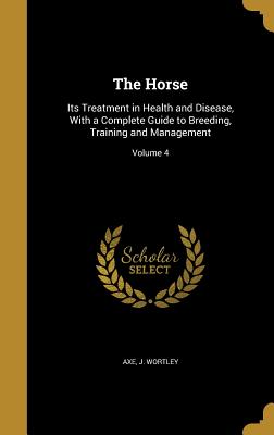 The Horse: Its Treatment in Health and Disease, With a Complete Guide to Breeding, Training and Management; Volume 4 - Axe, J Wortley (Creator)