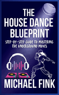 The House Dance Blueprint: Step-by-Step Guide to Mastering the Underground Moves: A Complete Guide to Perfecting Your House Dance Moves, Style, and Rhythm