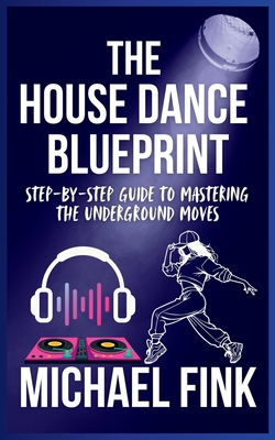 The House Dance Blueprint: Step-by-Step Guide to Mastering the Underground Moves: A Complete Guide to Perfecting Your House Dance Moves, Style, and Rhythm - Fink, Michael