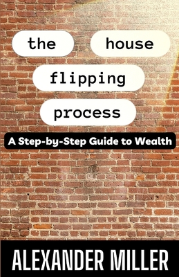 The House Flipping Process: A Step-by-Step Guide to Wealth - Miller, Alexander
