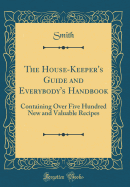 The House-Keeper's Guide and Everybody's Handbook: Containing Over Five Hundred New and Valuable Recipes (Classic Reprint)