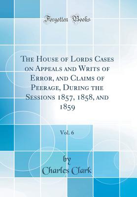 The House of Lords Cases on Appeals and Writs of Error, and Claims of Peerage, During the Sessions 1857, 1858, and 1859, Vol. 6 (Classic Reprint) - Clark, Charles, Dr.