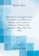 The House of Lords Cases on Appeals and Writs of Error, and Claims of Peerage, During the Sessions 1864, 1865, and 1866, Vol. 11 (Classic Reprint)