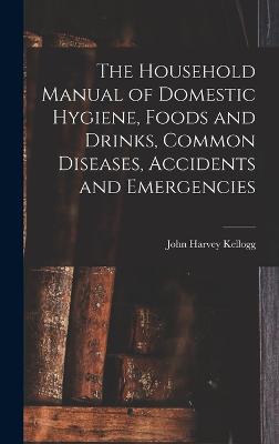 The Household Manual of Domestic Hygiene, Foods and Drinks, Common Diseases, Accidents and Emergencies - Kellogg, John Harvey