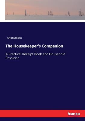 The Housekeeper's Companion: A Practical Receipt Book and Household Physician - Anonymous