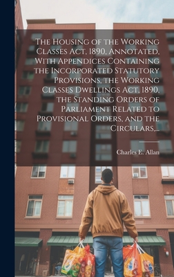 The Housing of the Working Classes Act, 1890, Annotated, With Appendices Containing the Incorporated Statutory Provisions, the Working Classes Dwellings Act, 1890, the Standing Orders of Parliament Related to Provisional Orders, and the Circulars, ... - Allan, Charles E (Charles Edward) 1 (Creator)