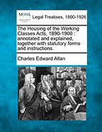 The Housing of the Working Classes Acts, 1890-1900: Annotated and Explained, Together with Statutory Forms and Instructions.