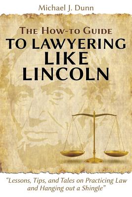 The How-to Guide to Lawyering like Lincoln "Lessons, Tips, and Tales on Practicing Law and Hanging out a Shingle" - Dunn, Michael J