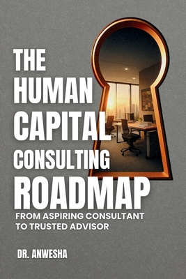 The Human Capital Consulting Roadmap: From Aspiring Consultant to Trusted Advisor - Anwesha, Dr.