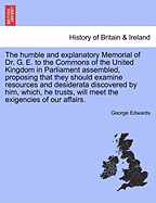 The Humble and Explanatory Memorial of Dr. G. E. to the Commons of the United Kingdom in Parliament Assembled, Proposing That They Should Examine Resources and Desiderata Discovered by Him, Which, He Trusts, Will Meet the Exigencies of Our Affairs.