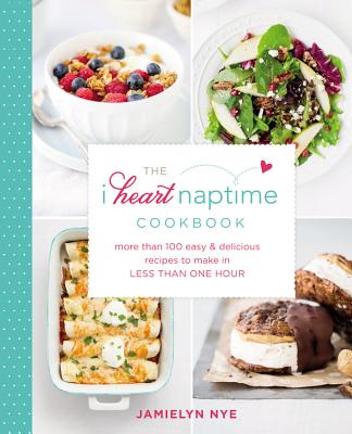 The I Heart Naptime Cookbook: More Than 100 Easy & Delicious Recipes to Make in Less Than One Hour - Nye, Jamielyn