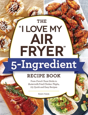The I Love My Air Fryer 5-Ingredient Recipe Book: From French Toast Sticks to Buttermilk-Fried Chicken Thighs, 175 Quick and Easy Recipes - Fields, Robin