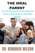 The Ideal Parent: Be The Best Parent To Your Kids And Leave A Good Legacy In Their Lives Forever
