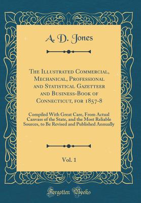 The Illustrated Commercial, Mechanical, Professional and Statistical Gazetteer and Business-Book of Connecticut, for 1857-8, Vol. 1: Compiled with Great Care, from Actual Canvass of the State, and the Most Reliable Sources, to Be Revised and Published Ann - Jones, A D